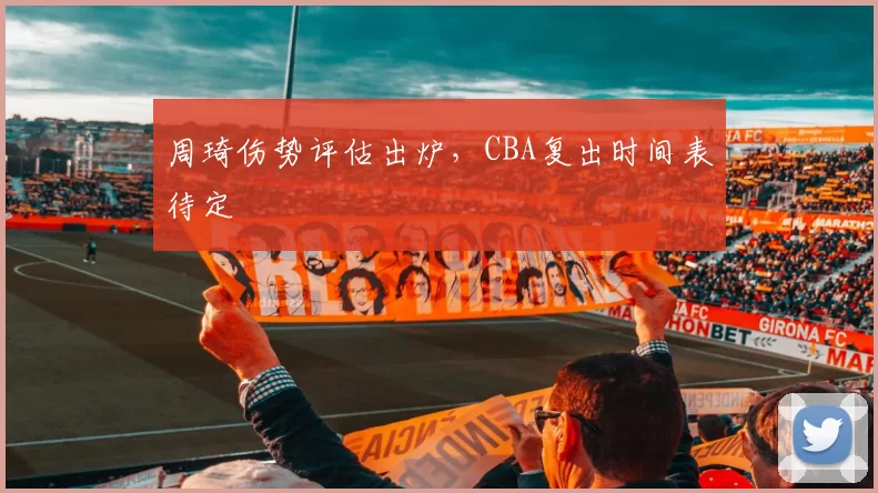 周琦伤势评估出炉，CBA复出时间表待定