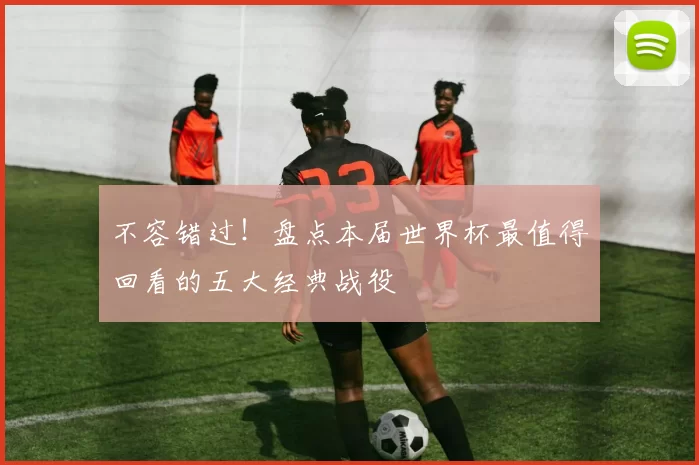 不容错过!盘点本届世界杯最值得回看的五大经典战役