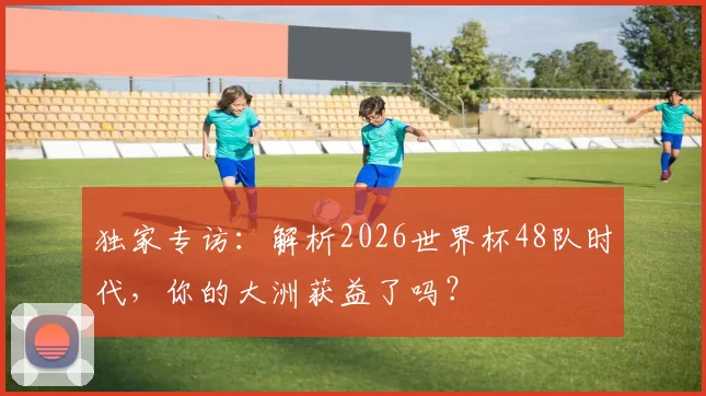 独家专访:解析2026世界杯48队时代,你的大洲获益了吗?
