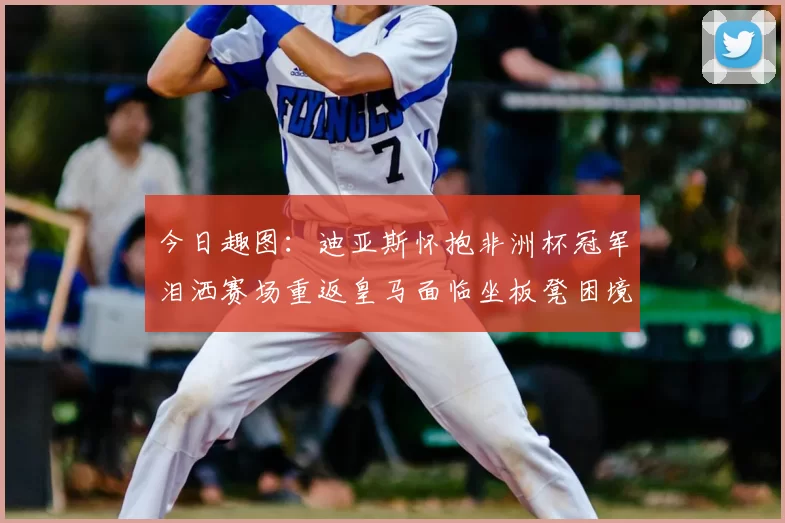 今日趣图：迪亚斯怀抱非洲杯冠军泪洒赛场重返皇马面临坐板凳困境
