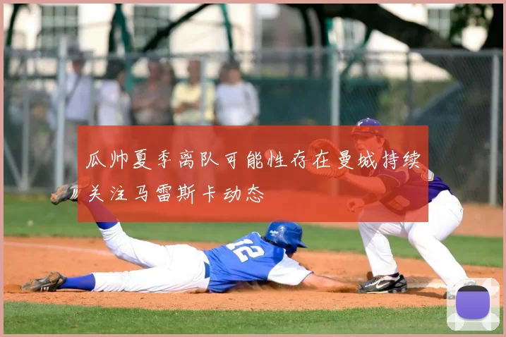 瓜帅夏季离队可能性存在曼城持续关注马雷斯卡动态