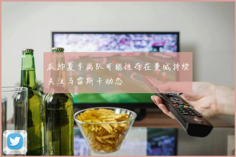 瓜帅夏季离队可能性存在曼城持续关注马雷斯卡动态