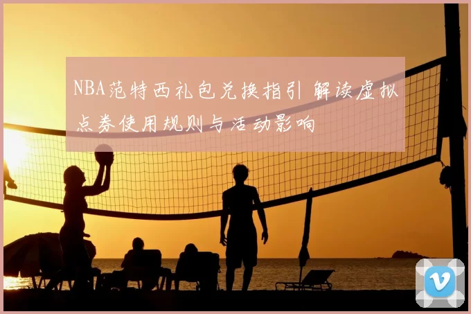 NBA范特西礼包兑换指引 解读虚拟点券使用规则与活动影响