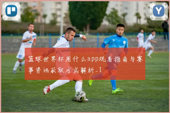 篮球世界杯用什么app观看指南与赛事资讯获取方式解析_1