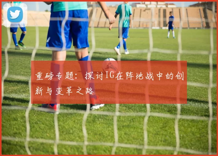 重磅专题:探讨IG在阵地战中的创新与变革之路