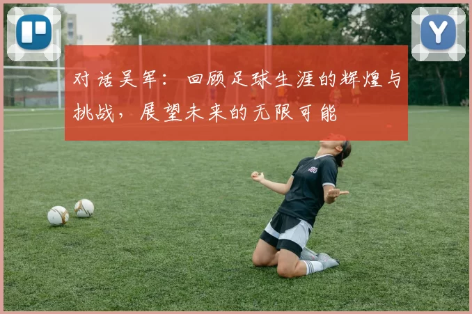 对话吴军：回顾足球生涯的辉煌与挑战，展望未来的无限可能
