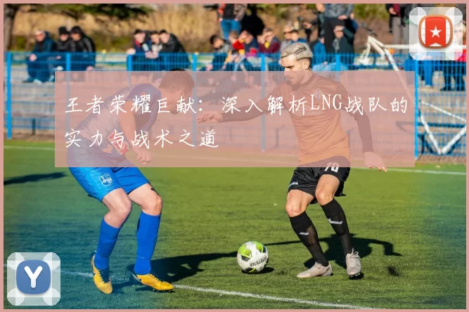 王者荣耀巨献:深入解析LNG战队的实力与战术之道