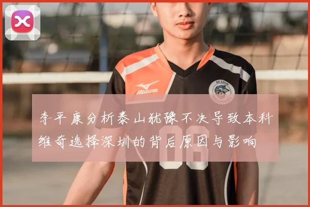 李平康分析泰山犹豫不决导致本科维奇选择深圳的背后原因与影响
