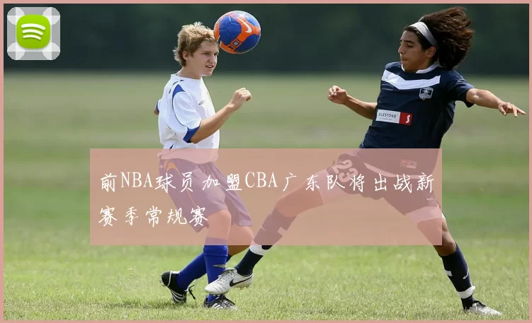 前NBA球员加盟CBA广东队将出战新赛季常规赛