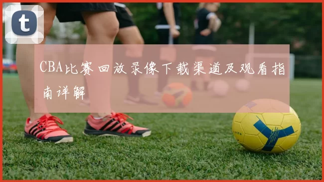 CBA比赛回放录像下载渠道及观看指南详解
