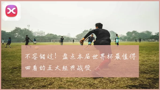 不容错过！盘点本届世界杯最值得回看的五大经典战役