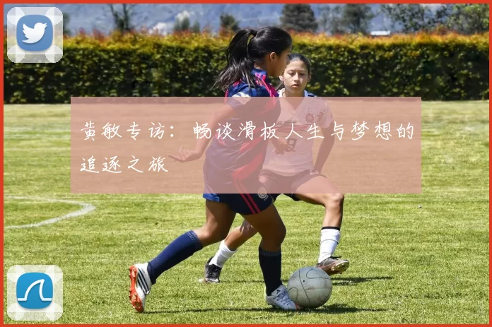 黄敏专访：畅谈滑板人生与梦想的追逐之旅