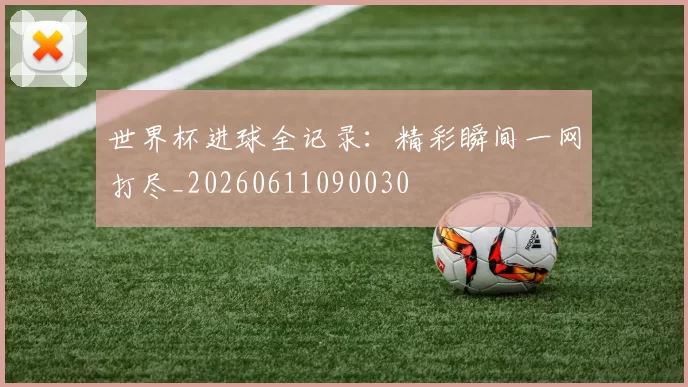 世界杯进球全记录：精彩瞬间一网打尽_20260611090030