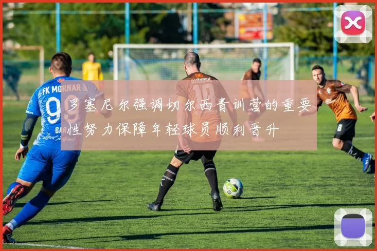 罗塞尼尔强调切尔西青训营的重要性努力保障年轻球员顺利晋升