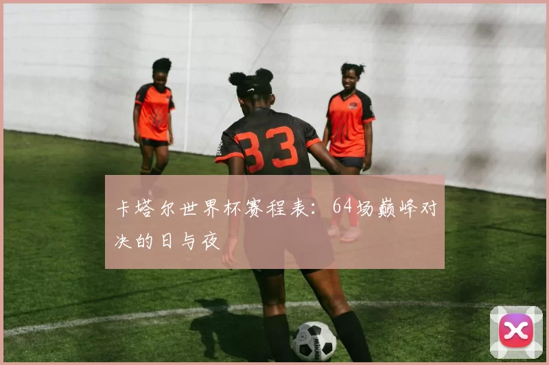 卡塔尔世界杯赛程表:64场巅峰对决的日与夜