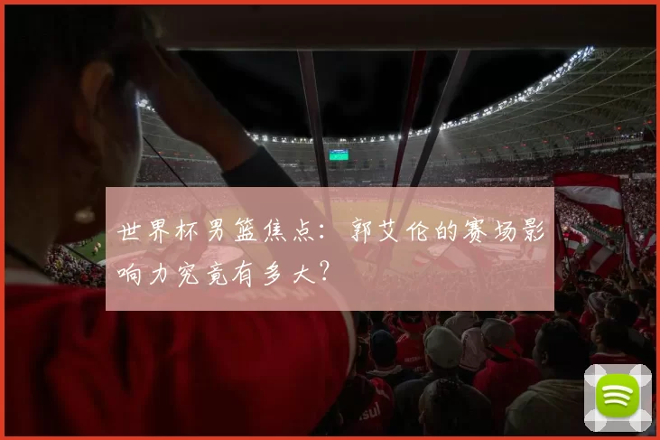 世界杯男篮焦点:郭艾伦的赛场影响力究竟有多大?