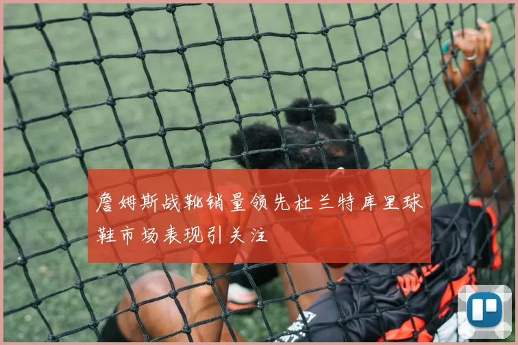 詹姆斯战靴销量领先杜兰特库里球鞋市场表现引关注