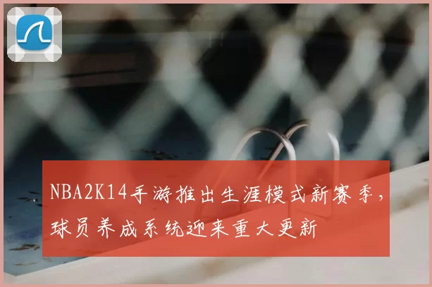 NBA2K14手游推出生涯模式新赛季,球员养成系统迎来重大更新
