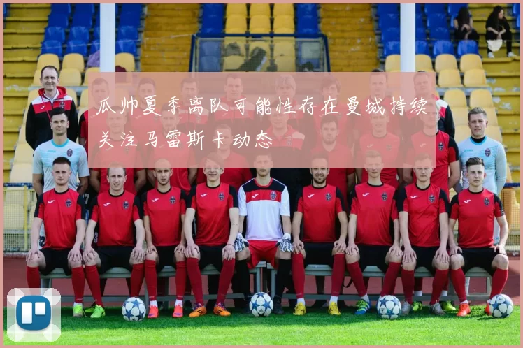瓜帅夏季离队可能性存在曼城持续关注马雷斯卡动态