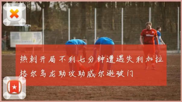 热刺开局不利七分钟遭遇失利加拉格尔乌龙助攻助威尔逊破门