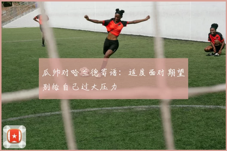 瓜帅对哈兰德寄语:适度面对期望别给自己过大压力