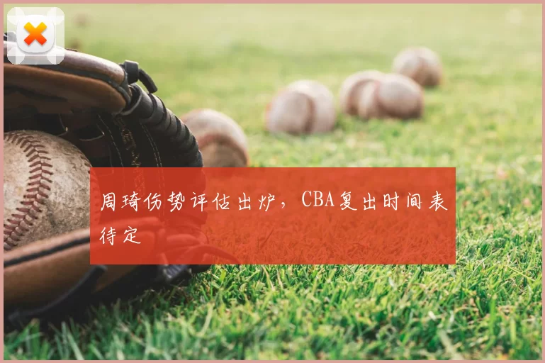 周琦伤势评估出炉,CBA复出时间表待定