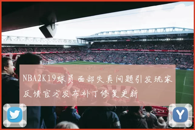 NBA2K19球员面部失真问题引发玩家反馈官方发布补丁修复更新
