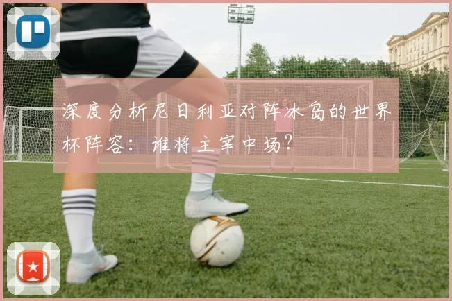 深度分析尼日利亚对阵冰岛的世界杯阵容:谁将主宰中场?