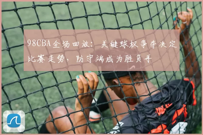 98CBA全场回放:关键球权争夺决定比赛走势,防守端成为胜负手