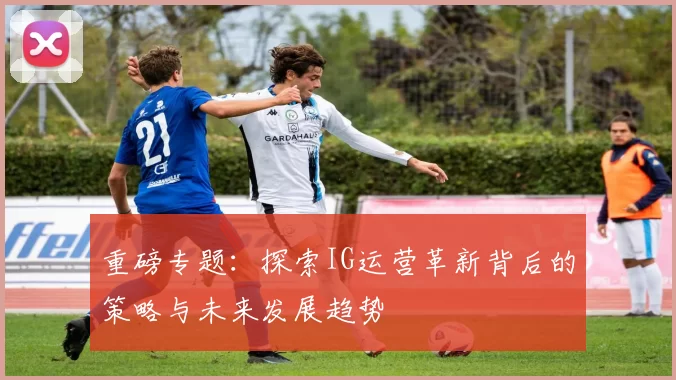 重磅专题：探索IG运营革新背后的策略与未来发展趋势