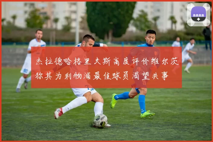 杰拉德哈格里夫斯高度评价维尔茨称其为利物浦最佳球员渴望共事