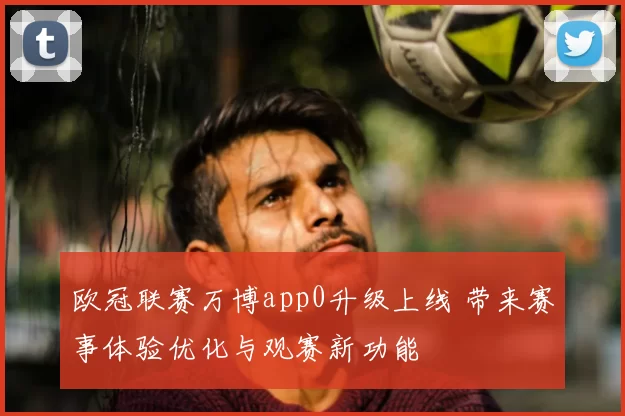 欧冠联赛万博app0升级上线 带来赛事体验优化与观赛新功能