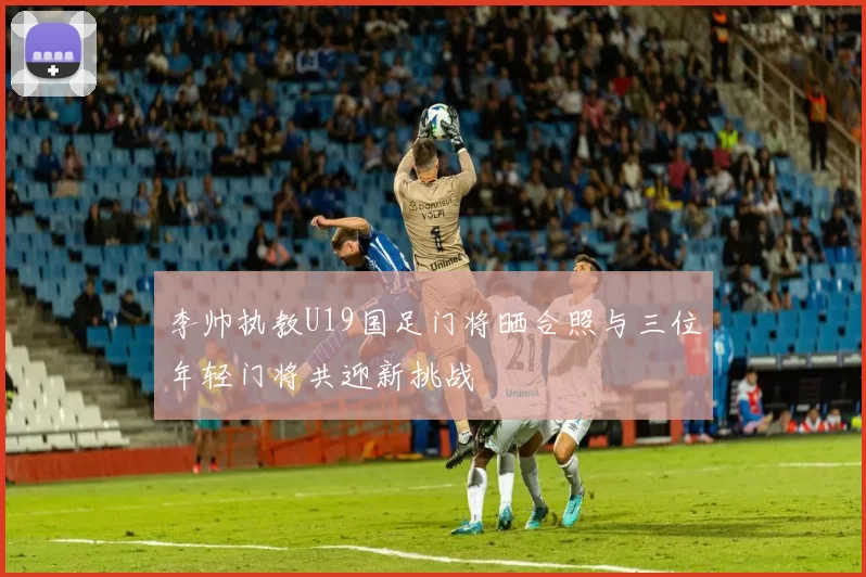 李帅执教U19国足门将晒合照与三位年轻门将共迎新挑战