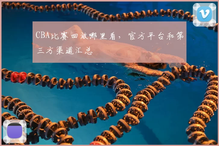 CBA比赛回放哪里看，官方平台和第三方渠道汇总