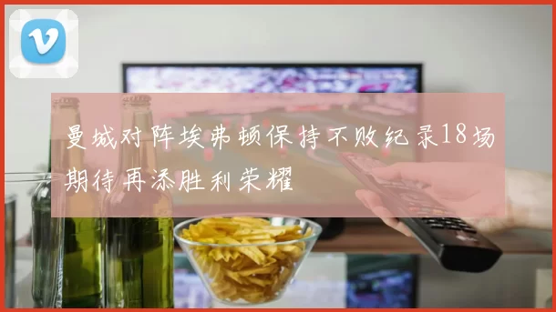 曼城对阵埃弗顿保持不败纪录18场期待再添胜利荣耀