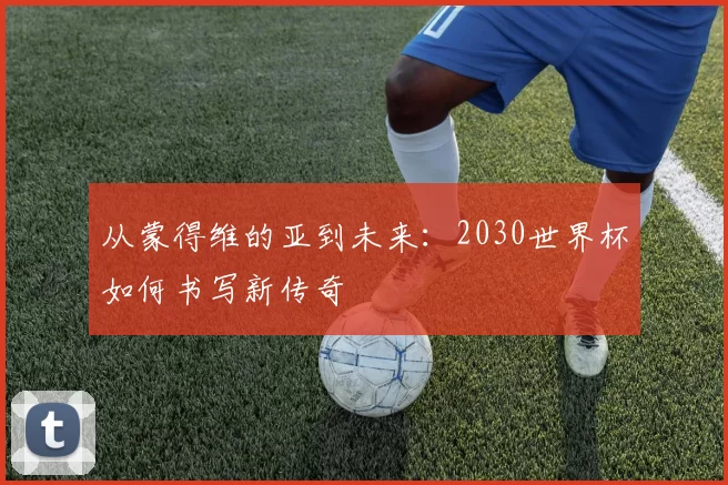 从蒙得维的亚到未来:2030世界杯如何书写新传奇