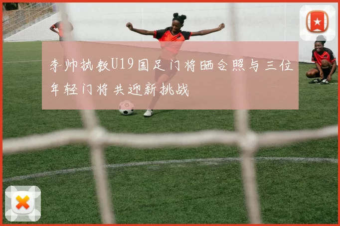 李帅执教U19国足门将晒合照与三位年轻门将共迎新挑战