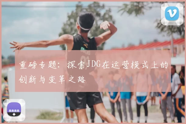 重磅专题：探索JDG在运营模式上的创新与变革之路