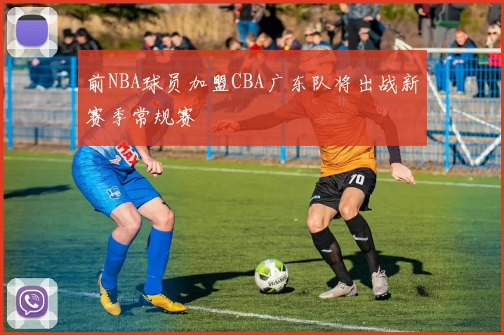 前NBA球员加盟CBA广东队将出战新赛季常规赛