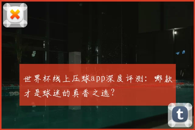 世界杯线上压球app深度评测:哪款才是球迷的真香之选?