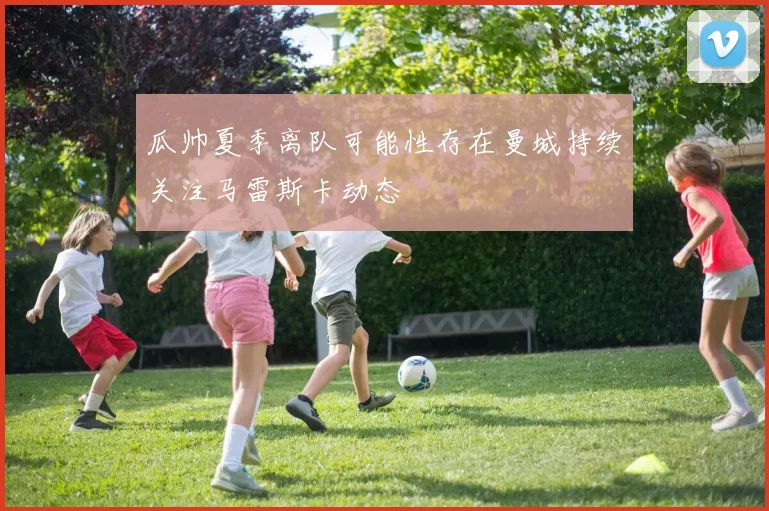 瓜帅夏季离队可能性存在曼城持续关注马雷斯卡动态