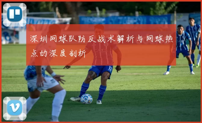 深圳网球队防反战术解析与网球热点的深度剖析