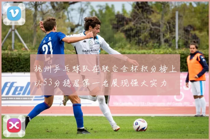 杭州乒乓球队在联合会杯积分榜上以53分稳居第一名展现强大实力