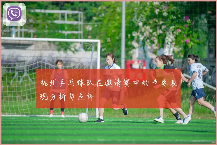 杭州乒乓球队在邀请赛中的节奏表现分析与点评